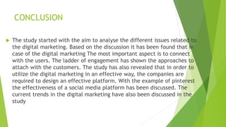 CONCLUSION
 The study started with the aim to analyse the different issues related to
the digital marketing. Based on the discussion it has been found that in
case of the digital marketing The most important aspect is to connect
with the users. The ladder of engagement has shown the approaches to
attach with the customers. The study has also revealed that in order to
utilize the digital marketing in an effective way, the companies are
required to design an effective platform. With the example of pinterest
the effectiveness of a social media platform has been discussed. The
current trends in the digital marketing have also been discussed in the
study
 