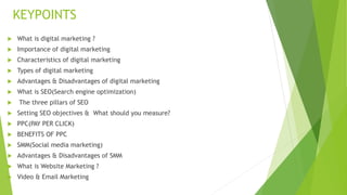 KEYPOINTS
 What is digital marketing ?
 Importance of digital marketing
 Characteristics of digital marketing
 Types of digital marketing
 Advantages & Disadvantages of digital marketing
 What is SEO(Search engine optimization)
 The three pillars of SEO
 Setting SEO objectives & What should you measure?
 PPC(PAY PER CLICK)
 BENEFITS OF PPC
 SMM(Social media marketing)
 Advantages & Disadvantages of SMM
 What is Website Marketing ?
 Video & Email Marketing
 