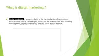 What is digital marketing ?
 Digital marketing is an umbrella term for the marketing of products or
services using digital technologies,mainly on the Internet,but also including
mobile phone,display advertising, and any other digital medium.
 