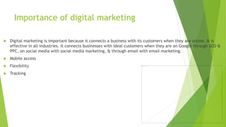 Importance of digital marketing
 Digital marketing is important because it connects a business with its customers when they are online, & is
effective in all industries. It connects businesses with ideal customers when they are on Google through SEO &
PPC, on social media with social media marketing, & through email with email marketing.
 Mobile access
 Flexibility
 Tracking
 