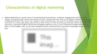 Characteristics of digital marketing
 Digital Marketing is a great way of increasing brand awareness, customer engagement and long term
loyalty and generating a short-term boost in sales, despite the fact that every digital marketing campaign
is different in their own ways, the reality is that many of them are built on common basics and a few key
elements. Successful Digital Marketing Campaign requires a lot of time following through analytics and
data to find insights. But, as we have analyzed which characteristics successful campaigns share to help
you.
 