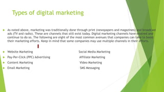 Types of digital marketing
 As noted above, marketing was traditionally done through print (newspapers and magazines) and broadcast
ads (TV and radio). These are channels that still exist today. Digital marketing channels have evolved and
continue to do so. The following are eight of the most common avenues that companies can take to boost
their marketing efforts. Keep in mind that some companies may use multiple channels in their efforts.
 Website Marketing Social Media Marketing
 Pay-Per-Click (PPC) Advertising Affiliate Marketing
 Content Marketing Video Marketing
 Email Marketing SMS Messaging
 