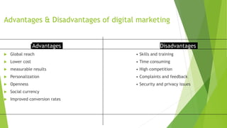 Advantages & Disadvantages of digital marketing
Advantages
 Global reach
 Lower cost
 measurable results
 Personalization
 Openness
 Social currency
 Improved conversion rates
Disadvantages
• Skills and training
• Time consuming
• High competition
• Complaints and feedback
• Security and privacy issues
 