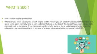 WHAT IS SEO ?
 SEO:- Search engine optimization
 Whenever you enter a query in a search engine and hit ‘enter’ you get a list of web results that contain that
query term. Users normally tend to visit websites that are at the top of this list as they perceive those to be
more relevant to the query. If you have ever wondered why some of these websites rank better than the
others then you must know that it is because of a powerful web marketing technique called SEO.
 