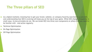 The Three pillars of SEO
 As a digital marketer, knowing how to get your brand, website, or company found by searchers is a core skill,
and understanding how SEO is evolving will keep you at the top of your game. While SEO changes frequently in
small ways, its key principles do not. We can break SEO into three core components or pillars that you need to
be familiar with – and action regularly:
 Technical Optimization
 On-Page Optimization
 Off-Page Optimization
 
