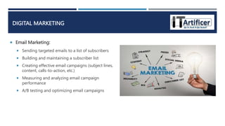  Email Marketing:
DIGITAL MARKETING
 Sending targeted emails to a list of subscribers
 Building and maintaining a subscriber list
 Creating effective email campaigns (subject lines,
content, calls-to-action, etc.)
 Measuring and analyzing email campaign
performance
 A/B testing and optimizing email campaigns
 
