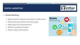  Mobile Marketing:
DIGITAL MARKETING
 Marketing efforts designed specifically for mobile devices
 Mobile-optimized websites and landing pages
 Mobile apps and in-app advertising
 SMS/text messaging campaigns
 Mobile analytics and reporting
 