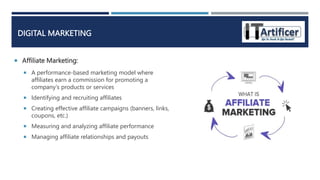  Affiliate Marketing:
DIGITAL MARKETING
 A performance-based marketing model where
affiliates earn a commission for promoting a
company's products or services
 Identifying and recruiting affiliates
 Creating effective affiliate campaigns (banners, links,
coupons, etc.)
 Measuring and analyzing affiliate performance
 Managing affiliate relationships and payouts
 