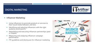  Influencer Marketing:
DIGITAL MARKETING
 Using influencers to promote products or services to
their social media followers and fans
 Identifying and selecting influencers with the right
audience and brand fit
 Negotiating and executing influencer partnerships (paid
or unpaid)
 Measuring and analyzing influencer campaign
performance
 FTC guidelines and disclosures for influencer marketing
 