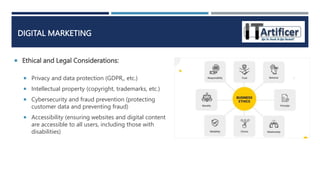 Ethical and Legal Considerations:
DIGITAL MARKETING
 Privacy and data protection (GDPR,, etc.)
 Intellectual property (copyright, trademarks, etc.)
 Cybersecurity and fraud prevention (protecting
customer data and preventing fraud)
 Accessibility (ensuring websites and digital content
are accessible to all users, including those with
disabilities)
 
