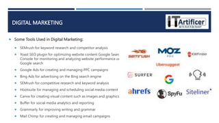 DIGITAL MARKETING
 Some Tools Used in Digital Marketing:
 SEMrush for keyword research and competitor analysis
 Yoast SEO plugin for optimizing website content Google Search
Console for monitoring and analyzing website performance on
Google search
 Google Ads for creating and managing PPC campaigns
 Bing Ads for advertising on the Bing search engine
 SEMrush for competitive research and keyword analysis
 Hootsuite for managing and scheduling social media content
 Canva for creating visual content such as images and graphics
 Buffer for social media analytics and reporting
 Grammarly for improving writing and grammar
 Mail Chimp for creating and managing email campaigns
 