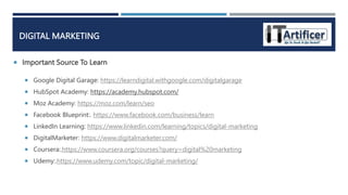  Important Source To Learn
DIGITAL MARKETING
 Google Digital Garage: https://learndigital.withgoogle.com/digitalgarage
 HubSpot Academy: https://academy.hubspot.com/
 Moz Academy: https://moz.com/learn/seo
 Facebook Blueprint:. https://www.facebook.com/business/learn
 LinkedIn Learning: https://www.linkedin.com/learning/topics/digital-marketing
 DigitalMarketer: https://www.digitalmarketer.com/
 Coursera:.https://www.coursera.org/courses?query=digital%20marketing
 Udemy:.https://www.udemy.com/topic/digital-marketing/
 