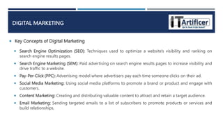  Key Concepts of Digital Marketing
DIGITAL MARKETING
 Search Engine Optimization (SEO): Techniques used to optimize a website's visibility and ranking on
search engine results pages.
 Search Engine Marketing (SEM): Paid advertising on search engine results pages to increase visibility and
drive traffic to a website.
 Pay-Per-Click (PPC): Advertising model where advertisers pay each time someone clicks on their ad.
 Social Media Marketing: Using social media platforms to promote a brand or product and engage with
customers.
 Content Marketing: Creating and distributing valuable content to attract and retain a target audience.
 Email Marketing: Sending targeted emails to a list of subscribers to promote products or services and
build relationships.
 