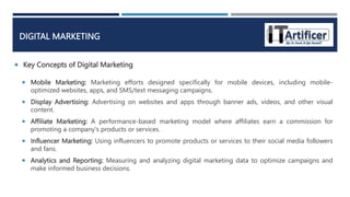 Key Concepts of Digital Marketing
DIGITAL MARKETING
 Mobile Marketing: Marketing efforts designed specifically for mobile devices, including mobile-
optimized websites, apps, and SMS/text messaging campaigns.
 Display Advertising: Advertising on websites and apps through banner ads, videos, and other visual
content.
 Affiliate Marketing: A performance-based marketing model where affiliates earn a commission for
promoting a company's products or services.
 Influencer Marketing: Using influencers to promote products or services to their social media followers
and fans.
 Analytics and Reporting: Measuring and analyzing digital marketing data to optimize campaigns and
make informed business decisions.
 