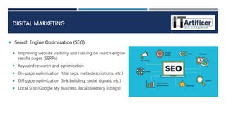 Search Engine Optimization (SEO):
DIGITAL MARKETING
 Improving website visibility and ranking on search engine
results pages (SERPs)
 Keyword research and optimization
 On-page optimization (title tags, meta descriptions, etc.)
 Off-page optimization (link building, social signals, etc.)
 Local SEO (Google My Business, local directory listings)
 