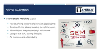  Search Engine Marketing (SEM):
DIGITAL MARKETING
 Paid advertising on search engine results pages (SERPs)
 Creating effective ads and targeting the right keywords
 Measuring and analyzing campaign performance
 Cost-per-click (CPC) bidding strategies
 Ad extensions and ad scheduling
 