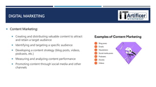  Content Marketing:
DIGITAL MARKETING
 Creating and distributing valuable content to attract
and retain a target audience
 Identifying and targeting a specific audience
 Developing a content strategy (blog posts, videos,
podcasts, etc.)
 Measuring and analyzing content performance
 Promoting content through social media and other
channels
 