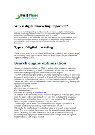 Why is digital marketing important?
Any type of marketing can help your business thrive. However, digital marketing has
become increasingly important because of how accessible digital channels are. In fact,
there were 5 billion internet users globally in April 2022 alone.
From social media to text messages, there are many ways to use digital marketing tactics
in order to communicate with your target audience. Additionally, digital marketing has
minimal upfront costs, making it a cost-effective marketing technique for small
businesses.
Types of digital marketing
There are as many specializations within digital marketing as there are ways
of interacting using digital media. Here are a few key examples of types of
digital marketing tactics.
Search engine optimization
Search engine optimization, or SEO, is technically a marketing tool rather
than a form of marketing in itself. The Balance defines it as “the art and
science of making web pages attractive to search engines.”
The "art and science" part of SEO is what’s most important. SEO is a science
because it requires you to research and weigh different contributing factors to
achieve the highest possible ranking on a serch engine results page (SERP).
Today, the most important elements to consider when optimizing a web page
for search engines include:
 Quality of content
 Level of user engagement
 Mobile-friendliness
 Number and quality of inbound links
In addition to the elements above, you need to optimize technical SEO, which
is all the back-end components of your site. This includes URL structure,
loading times, and broken links. Improving your technical SEO can help
search engines better navigate and crawl your site.
The strategic use of these factors makes search engine optimization a
science, but the unpredictability involved makes it an art.
Ultimately, the goal is to rank on the first page of a search engine’s result
page. This ensures that those searching for a specific query related to your
brand can easily find your products or services. While there are many
searchengines, digital marketers often focus on Google since it's a global
leader in the search engine market.
 