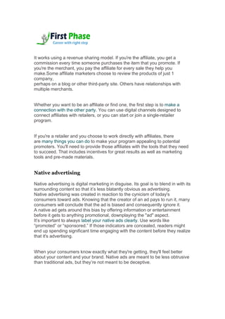 It works using a revenue sharing model. If you're the affiliate, you get a
commission every time someone purchases the item that you promote. If
you're the merchant, you pay the affiliate for every sale they help you
make.Some affiliate marketers choose to review the products of just 1
company,
perhaps on a blog or other third-party site. Others have relationships with
multiple merchants.
Whether you want to be an affiliate or find one, the first step is to make a
connection with the other party. You can use digital channels designed to
connect affiliates with retailers, or you can start or join a single-retailer
program.
If you're a retailer and you choose to work directly with affiliates, there
are many things you can do to make your program appealing to potential
promoters. You'll need to provide those affiliates with the tools that they need
to succeed. That includes incentives for great results as well as marketing
tools and pre-made materials.
Native advertising
Native advertising is digital marketing in disguise. Its goal is to blend in with its
surrounding content so that it’s less blatantly obvious as advertising.
Native advertising was created in reaction to the cynicism of today's
consumers toward ads. Knowing that the creator of an ad pays to run it, many
consumers will conclude that the ad is biased and consequently ignore it.
A native ad gets around this bias by offering information or entertainment
before it gets to anything promotional, downplaying the "ad" aspect.
It’s important to always label your native ads clearly. Use words like
“promoted” or “sponsored.” If those indicators are concealed, readers might
end up spending significant time engaging with the content before they realize
that it's advertising.
When your consumers know exactly what they're getting, they'll feel better
about your content and your brand. Native ads are meant to be less obtrusive
than traditional ads, but they’re not meant to be deceptive.
 