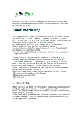 Mailchimp's marketing automation tools ensure you can interact with your
audience via behavior-based automations, transactional emails, date-based
automations, and more.
Email marketing
The concept of email marketing is simple—you send a promotional message
and hope that your prospect clicks on it. However, the execution is much
more complex. First of all, you have to make sure that your emails are wanted.
This means having an opt-in list that does the following:
 Individualizes the content, both in the body and in the subject line
 States clearly what kind of emails the subscriber will get
 An email signature that offers a clear unsubscribe option Integrates both
transactional and promotional emails
You want your prospects to see your campaign as a valued service, not just
as a promotional tool.
Email marketing is a proven, effective technique all on its own: 89% of
surveyed professionals named it as their most effective lead generator.
It can be even better if you incorporate other digital marketing techniques
such as marketing automation, which lets you segment and schedule your
emails so that they meet your customer's needs more effectively.
If you’re considering email marketing, here are a few tips that can help you
craft great email marketing campaigns:
 Segment your audience to send relevant campaigns to the right people
 Ensure emails look good on mobile devices
 Create a campaign schedule
 Run A/B tests
Mobile marketing
Mobile marketing is a digital marketing strategy that allows you to engage with
your target audience on their mobile devices, such as smartphones and
tablets. This can be via SMS and MMS messages, social media notifications,
mobile app alerts, and more.
It’s crucial to ensure that all content is optimized for mobile devices. According
to the Pew Research Center, 85% of Americans own a smartphone, so your
marketing efforts can go a long
 