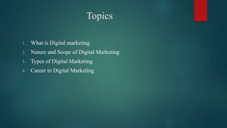 Topics
1. What is Digital marketing
2. Nature and Scope of Digital Marketing
3. Types of Digital Marketing
4. Career in Digital Marketing
 