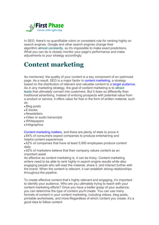 In SEO, there's no quantifiable rubric or consistent rule for ranking highly on
search engines. Google and other search engines change their
algorithm almost constantly, so it's impossible to make exact predictions.
What you can do is closely monitor your page's performance and make
adjustments to your strategy accordingly.
Content marketing
As mentioned, the quality of your content is a key component of an optimized
page. As a result, SEO is a major factor in content marketing, a strategy
based on the distribution of relevant and valuable content to a target audience.
As in any marketing strategy, the goal of content marketing is to attract
leads that ultimately convert into customers. But it does so differently than
traditional advertising. Instead of enticing prospects with potential value from
a product or service, it offers value for free in the form of written material, such
as:
 Blog posts
 E-books
 Newsletters
 Video or audio transcripts
 Whitepapers
 Infographics
Content marketing matters, and there are plenty of stats to prove it:
 84% of consumers expect companies to produce entertaining and
helpful content experiences
 62% of companies that have at least 5,000 employees produce content
daily
 92% of marketers believe that their company values content as an
important asset
As effective as content marketing is, it can be tricky. Content marketing
writers need to be able to rank highly in search engine results while also
engaging people who will read the material, share it, and interact further with
the brand. When the content is relevant, it can establish strong relationships
throughout the pipeline.
To create effective content that’s highly relevant and engaging, it’s important
to identify your audience. Who are you ultimately trying to reach with your
content marketing efforts? Once you have a better grasp of your audience,
you can determine the type of content you'll create. You can use many
formats of content in your content marketing, including videos, blog posts,
printable worksheets, and more.Regardless of which content you create, it’s a
good idea to follow content
 