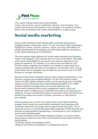 This means making content that’s grammatically
correct, free of errors, easy to understand, relevant, and interesting. Your
content should also funnel readers to the next stage in the pipeline, whether
that’s a free consultation with a sales representative or a signup page.
Social media marketing
Social media marketing means driving traffic and brand awareness by
engaging people in discussion online. You can use social media marketing to
highlight your brand, products, services, culture, and more. With billions of
people spending their time engaging on social media platforms, focusing on
social media marketing can be worthwhile.
The most popular digital platforms for social media marketing are Facebook,
Twitter, and Instagram, with LinkedIn and YouTube not far behind. Ultimately,
which social media platforms you use for your business depends on your
goals and audience. For example, if you want to find new leads for your
FinTech startup, targeting your audience on LinkedIn is a good idea since
industry professionals are active on the platform. On the other hand, running
social media ads on Instagram may be better for your brand if you run a B2C
focused on younger consumers.
Because social media marketing involves active audience participation, it has
become a popular way of getting attention. It's the most popular content
medium for B2C digital marketers at 96%, and it's gaining ground in the B2B
sphere as well. According to the Content Marketing Institute, 61% of B2B
content marketers increased their use of social media this year.
Social media marketing offers built-in engagement metrics, which are
extremely useful in helping you to understand how well you're reaching your
audience. You get to decide which types of interactions mean the most to you,
whether that means the number of shares, comments, or total clicks to
your website.
Direct purchase may not even be a goal of your social media marketing
strategy. Many brands use social media marketing to start dialogues with
audiences rather than encourage them to spend money right away. This is
especially common in brands that target older audiences or offer products and
services not appropriate for impulse buys. It all depends on your company's
social media marketing goals.
To create an effective social media marketing strategy, it’s crucial to follow
best practices. Here are a few of the most important social media marketing
best practices:
 Craft high-quality and engaging content
 Reply to comments and questions in a professional manner
 
