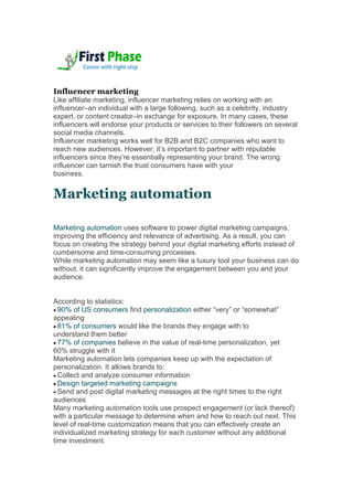 Influencer marketing
Like affiliate marketing, influencer marketing relies on working with an
influencer–an individual with a large following, such as a celebrity, industry
expert, or content creator–in exchange for exposure. In many cases, these
influencers will endorse your products or services to their followers on several
social media channels.
Influencer marketing works well for B2B and B2C companies who want to
reach new audiences. However, it’s important to partner with reputable
influencers since they’re essentially representing your brand. The wrong
influencer can tarnish the trust consumers have with your
business.
Marketing automation
Marketing automation uses software to power digital marketing campaigns,
improving the efficiency and relevance of advertising. As a result, you can
focus on creating the strategy behind your digital marketing efforts instead of
cumbersome and time-consuming processes.
While marketing automation may seem like a luxury tool your business can do
without, it can significantly improve the engagement between you and your
audience.
According to statistics:
 90% of US consumers find personalization either “very” or “somewhat”
appealing
 81% of consumers would like the brands they engage with to
understand them better
 77% of companies believe in the value of real-time personalization, yet
60% struggle with it
Marketing automation lets companies keep up with the expectation of
personalization. It allows brands to:
 Collect and analyze consumer information
 Design targeted marketing campaigns
 Send and post digital marketing messages at the right times to the right
audiences
Many marketing automation tools use prospect engagement (or lack thereof)
with a particular message to determine when and how to reach out next. This
level of real-time customization means that you can effectively create an
individualized marketing strategy for each customer without any additional
time investment.
 