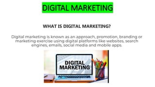 DIGITAL MARKETING
WHAT IS DIGITAL MARKETING?
Digital marketing is known as an approach, promotion, branding or
marketing exercise using digital platforms like websites, search
engines, emails, social media and mobile apps.
 