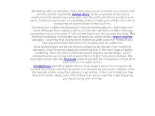Marketing refers to activities that a company uses to promote its products and
services and to improve its market share. To be successful, it requires a
combination of advertising savvy, sales, and the ability to deliver goods to end-
users. Professionals, known as marketers, take on these tasks either internally at
companies or externally at marketing firms.
Corporations traditionally focused on marketing through print, television, and
radio. Although these options still exist, the internet led to a shift in the way
companies reach consumers. That's where digital marketing came into play. This
form of marketing involves the use of websites, social media, search engines,
and apps—anything that incorporates marketing with customer feedback or a
two-way interaction between the company and its customers.
New technologies and trends forced companies to change their marketing
strategies. Email became a popular marketing tool in the early days of digital
marketing. Then, the focus shifted to search engines like Netscape, which
allowed businesses to tag and keyword items to get themselves noticed. The
development of sites like Facebook made it possible for companies to track data
and cater to consumer trends.
Smartphones and other digital devices now make it easier for companies to
market themselves and their products and services to consumers. Studies show
that people prefer using their phones to go online. In fact, according to a Pew
Research Center study, over 75% of American adults typically make shopping
purchases using their phones.
 
