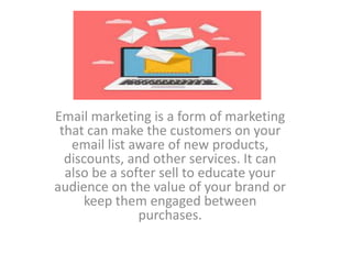 Email marketing is a form of marketing
that can make the customers on your
email list aware of new products,
discounts, and other services. It can
also be a softer sell to educate your
audience on the value of your brand or
keep them engaged between
purchases.
 