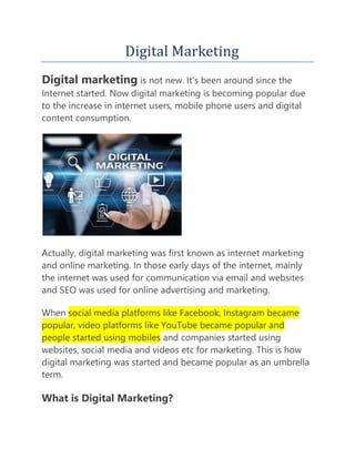 Digital Marketing
Digital marketing is not new. It’s been around since the
Internet started. Now digital marketing is becoming popular due
to the increase in internet users, mobile phone users and digital
content consumption.
Actually, digital marketing was first known as internet marketing
and online marketing. In those early days of the internet, mainly
the internet was used for communication via email and websites
and SEO was used for online advertising and marketing.
When social media platforms like Facebook, Instagram became
popular, video platforms like YouTube became popular and
people started using mobiles and companies started using
websites, social media and videos etc for marketing. This is how
digital marketing was started and became popular as an umbrella
term.
What is Digital Marketing?
 