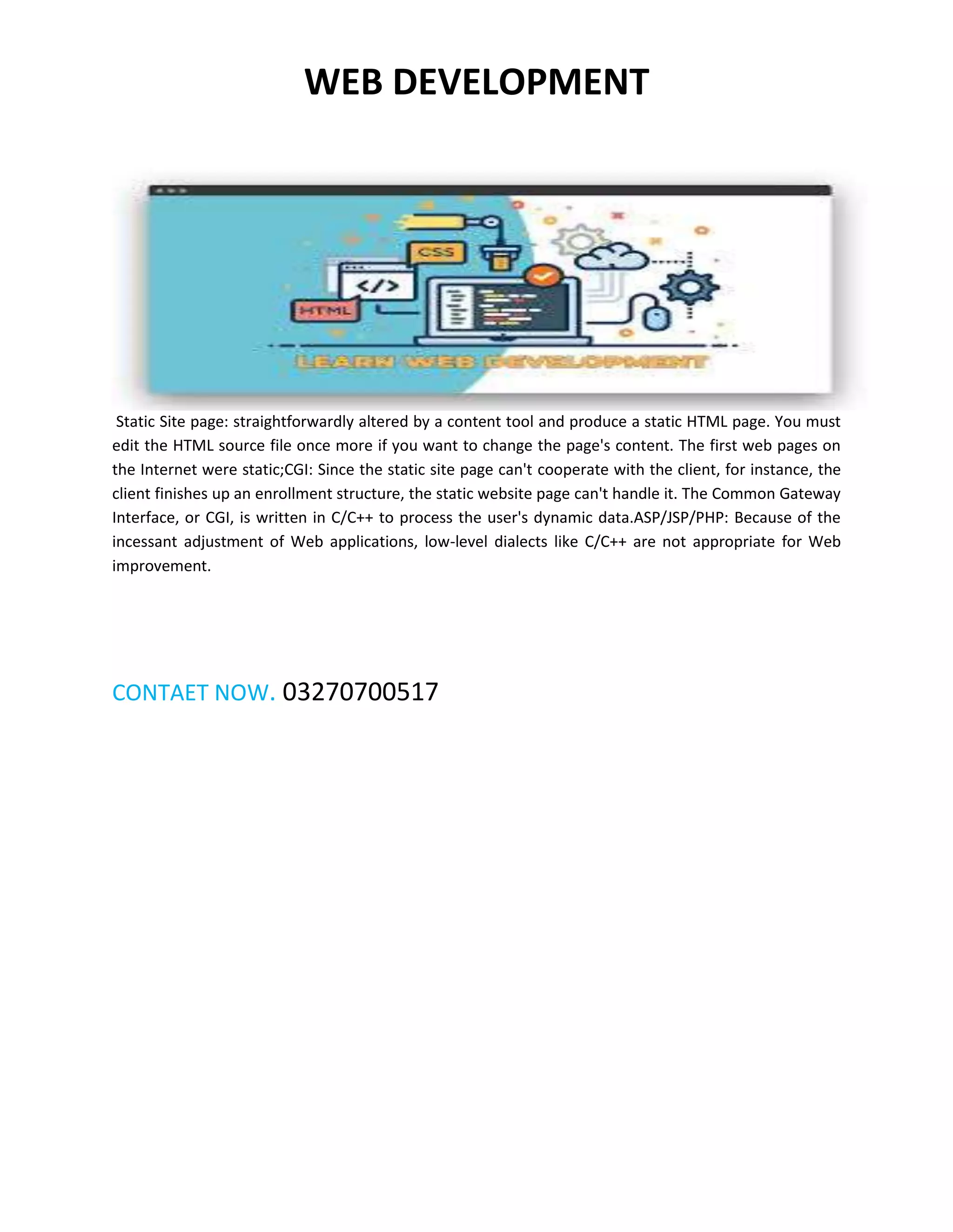 WEB DEVELOPMENT
Static Site page: straightforwardly altered by a content tool and produce a static HTML page. You must
edit the HTML source file once more if you want to change the page's content. The first web pages on
the Internet were static;CGI: Since the static site page can't cooperate with the client, for instance, the
client finishes up an enrollment structure, the static website page can't handle it. The Common Gateway
Interface, or CGI, is written in C/C++ to process the user's dynamic data.ASP/JSP/PHP: Because of the
incessant adjustment of Web applications, low-level dialects like C/C++ are not appropriate for Web
improvement.
CONTAET NOW. 03270700517
 