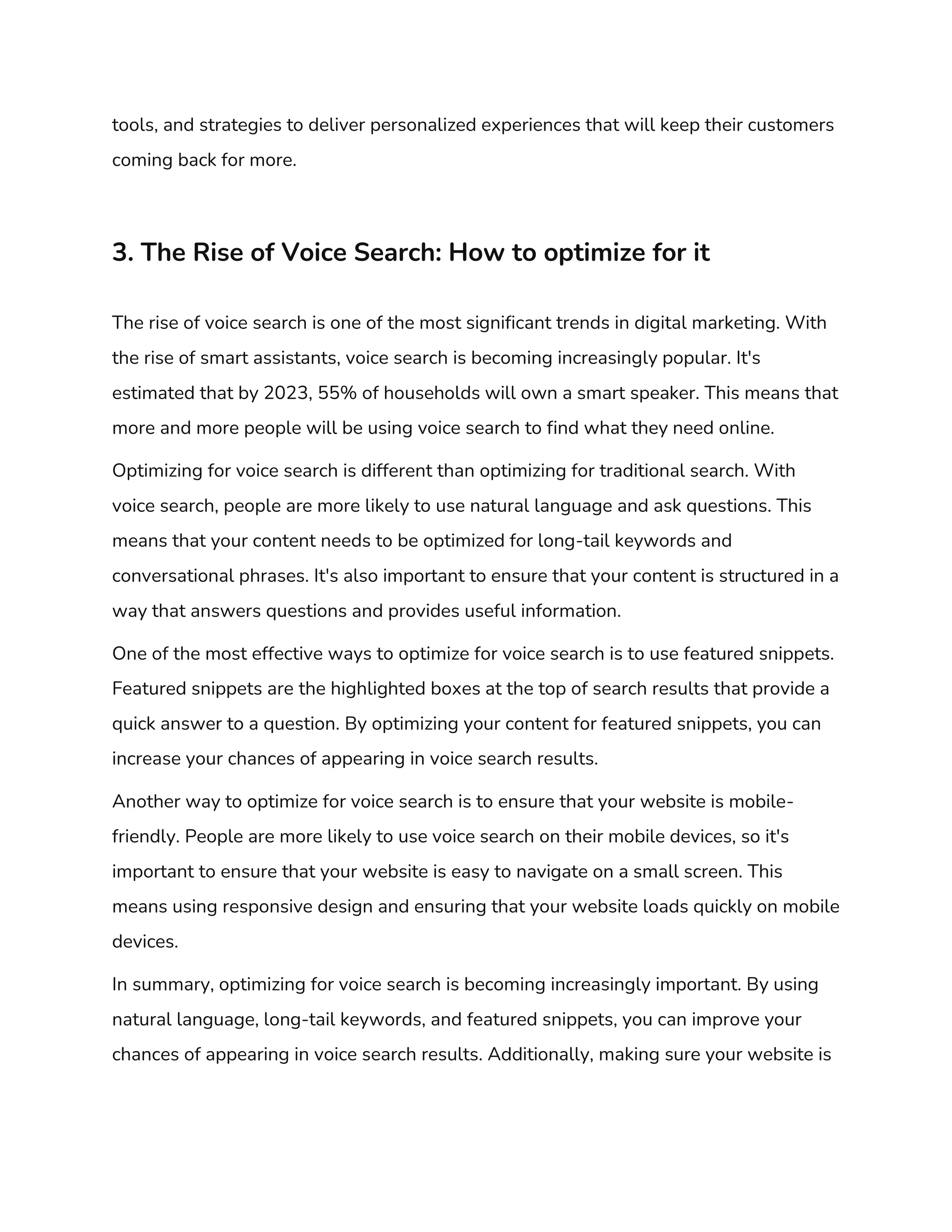 tools, and strategies to deliver personalized experiences that will keep their customers
coming back for more.
3. The Rise of Voice Search: How to optimize for it
The rise of voice search is one of the most significant trends in digital marketing. With
the rise of smart assistants, voice search is becoming increasingly popular. It's
estimated that by 2023, 55% of households will own a smart speaker. This means that
more and more people will be using voice search to find what they need online.
Optimizing for voice search is different than optimizing for traditional search. With
voice search, people are more likely to use natural language and ask questions. This
means that your content needs to be optimized for long-tail keywords and
conversational phrases. It's also important to ensure that your content is structured in a
way that answers questions and provides useful information.
One of the most effective ways to optimize for voice search is to use featured snippets.
Featured snippets are the highlighted boxes at the top of search results that provide a
quick answer to a question. By optimizing your content for featured snippets, you can
increase your chances of appearing in voice search results.
Another way to optimize for voice search is to ensure that your website is mobile-
friendly. People are more likely to use voice search on their mobile devices, so it's
important to ensure that your website is easy to navigate on a small screen. This
means using responsive design and ensuring that your website loads quickly on mobile
devices.
In summary, optimizing for voice search is becoming increasingly important. By using
natural language, long-tail keywords, and featured snippets, you can improve your
chances of appearing in voice search results. Additionally, making sure your website is
 