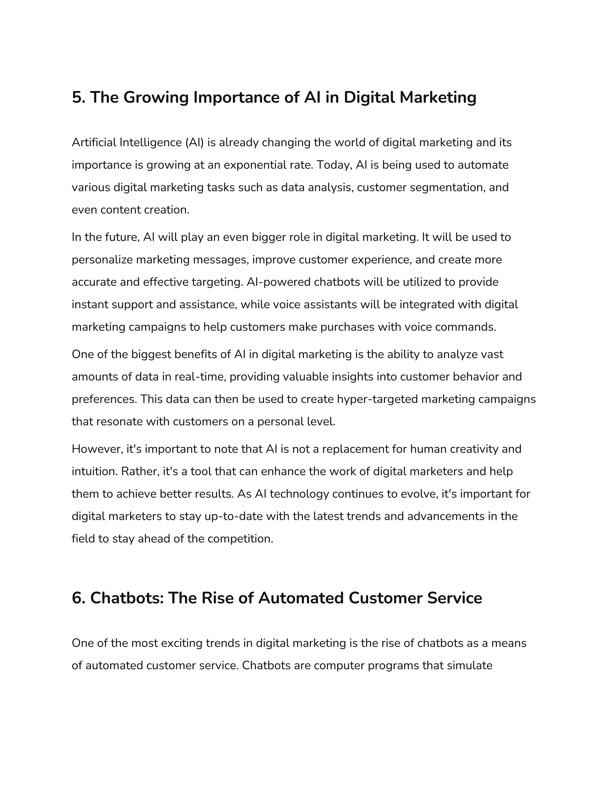5. The Growing Importance of AI in Digital Marketing
Artificial Intelligence (AI) is already changing the world of digital marketing and its
importance is growing at an exponential rate. Today, AI is being used to automate
various digital marketing tasks such as data analysis, customer segmentation, and
even content creation.
In the future, AI will play an even bigger role in digital marketing. It will be used to
personalize marketing messages, improve customer experience, and create more
accurate and effective targeting. AI-powered chatbots will be utilized to provide
instant support and assistance, while voice assistants will be integrated with digital
marketing campaigns to help customers make purchases with voice commands.
One of the biggest benefits of AI in digital marketing is the ability to analyze vast
amounts of data in real-time, providing valuable insights into customer behavior and
preferences. This data can then be used to create hyper-targeted marketing campaigns
that resonate with customers on a personal level.
However, it's important to note that AI is not a replacement for human creativity and
intuition. Rather, it's a tool that can enhance the work of digital marketers and help
them to achieve better results. As AI technology continues to evolve, it's important for
digital marketers to stay up-to-date with the latest trends and advancements in the
field to stay ahead of the competition.
6. Chatbots: The Rise of Automated Customer Service
One of the most exciting trends in digital marketing is the rise of chatbots as a means
of automated customer service. Chatbots are computer programs that simulate
 