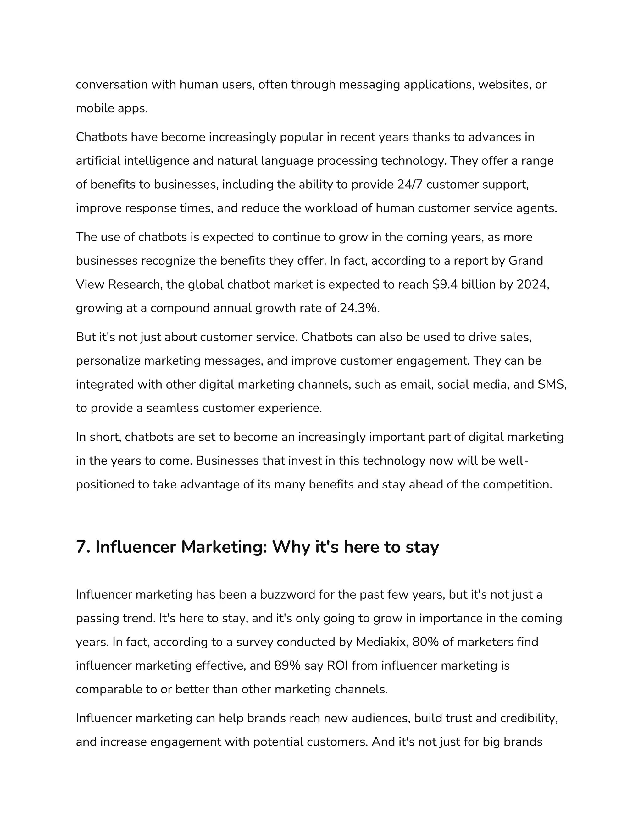 conversation with human users, often through messaging applications, websites, or
mobile apps.
Chatbots have become increasingly popular in recent years thanks to advances in
artificial intelligence and natural language processing technology. They offer a range
of benefits to businesses, including the ability to provide 24/7 customer support,
improve response times, and reduce the workload of human customer service agents.
The use of chatbots is expected to continue to grow in the coming years, as more
businesses recognize the benefits they offer. In fact, according to a report by Grand
View Research, the global chatbot market is expected to reach $9.4 billion by 2024,
growing at a compound annual growth rate of 24.3%.
But it's not just about customer service. Chatbots can also be used to drive sales,
personalize marketing messages, and improve customer engagement. They can be
integrated with other digital marketing channels, such as email, social media, and SMS,
to provide a seamless customer experience.
In short, chatbots are set to become an increasingly important part of digital marketing
in the years to come. Businesses that invest in this technology now will be well-
positioned to take advantage of its many benefits and stay ahead of the competition.
7. Influencer Marketing: Why it's here to stay
Influencer marketing has been a buzzword for the past few years, but it's not just a
passing trend. It's here to stay, and it's only going to grow in importance in the coming
years. In fact, according to a survey conducted by Mediakix, 80% of marketers find
influencer marketing effective, and 89% say ROI from influencer marketing is
comparable to or better than other marketing channels.
Influencer marketing can help brands reach new audiences, build trust and credibility,
and increase engagement with potential customers. And it's not just for big brands
 
