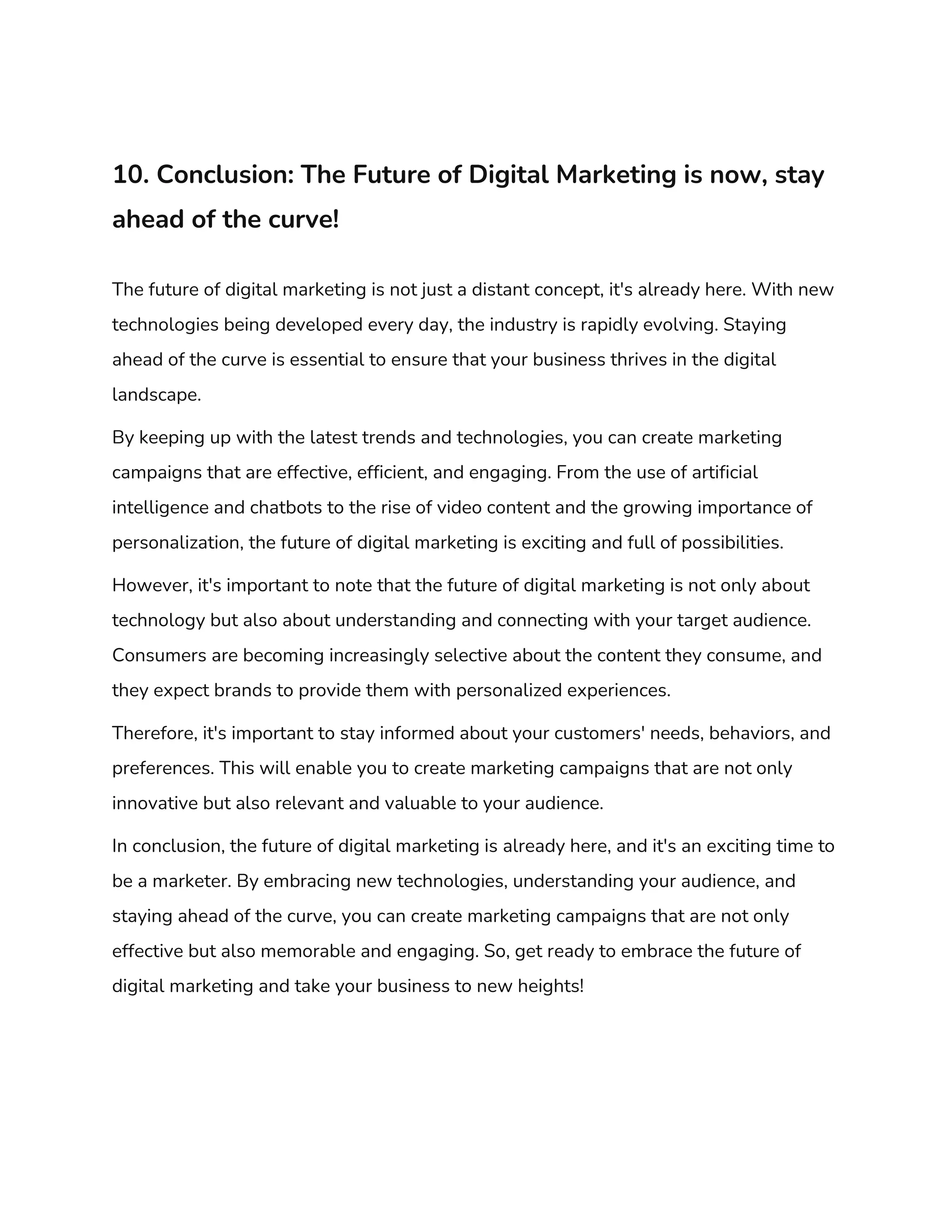 10. Conclusion: The Future of Digital Marketing is now, stay
ahead of the curve!
The future of digital marketing is not just a distant concept, it's already here. With new
technologies being developed every day, the industry is rapidly evolving. Staying
ahead of the curve is essential to ensure that your business thrives in the digital
landscape.
By keeping up with the latest trends and technologies, you can create marketing
campaigns that are effective, efficient, and engaging. From the use of artificial
intelligence and chatbots to the rise of video content and the growing importance of
personalization, the future of digital marketing is exciting and full of possibilities.
However, it's important to note that the future of digital marketing is not only about
technology but also about understanding and connecting with your target audience.
Consumers are becoming increasingly selective about the content they consume, and
they expect brands to provide them with personalized experiences.
Therefore, it's important to stay informed about your customers' needs, behaviors, and
preferences. This will enable you to create marketing campaigns that are not only
innovative but also relevant and valuable to your audience.
In conclusion, the future of digital marketing is already here, and it's an exciting time to
be a marketer. By embracing new technologies, understanding your audience, and
staying ahead of the curve, you can create marketing campaigns that are not only
effective but also memorable and engaging. So, get ready to embrace the future of
digital marketing and take your business to new heights!
 