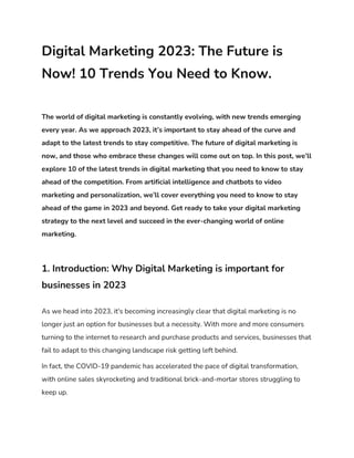 Digital Marketing 2023: The Future is
Now! 10 Trends You Need to Know.
The world of digital marketing is constantly evolving, with new trends emerging
every year. As we approach 2023, it’s important to stay ahead of the curve and
adapt to the latest trends to stay competitive. The future of digital marketing is
now, and those who embrace these changes will come out on top. In this post, we’ll
explore 10 of the latest trends in digital marketing that you need to know to stay
ahead of the competition. From artificial intelligence and chatbots to video
marketing and personalization, we’ll cover everything you need to know to stay
ahead of the game in 2023 and beyond. Get ready to take your digital marketing
strategy to the next level and succeed in the ever-changing world of online
marketing.
1. Introduction: Why Digital Marketing is important for
businesses in 2023
As we head into 2023, it's becoming increasingly clear that digital marketing is no
longer just an option for businesses but a necessity. With more and more consumers
turning to the internet to research and purchase products and services, businesses that
fail to adapt to this changing landscape risk getting left behind.
In fact, the COVID-19 pandemic has accelerated the pace of digital transformation,
with online sales skyrocketing and traditional brick-and-mortar stores struggling to
keep up.
 