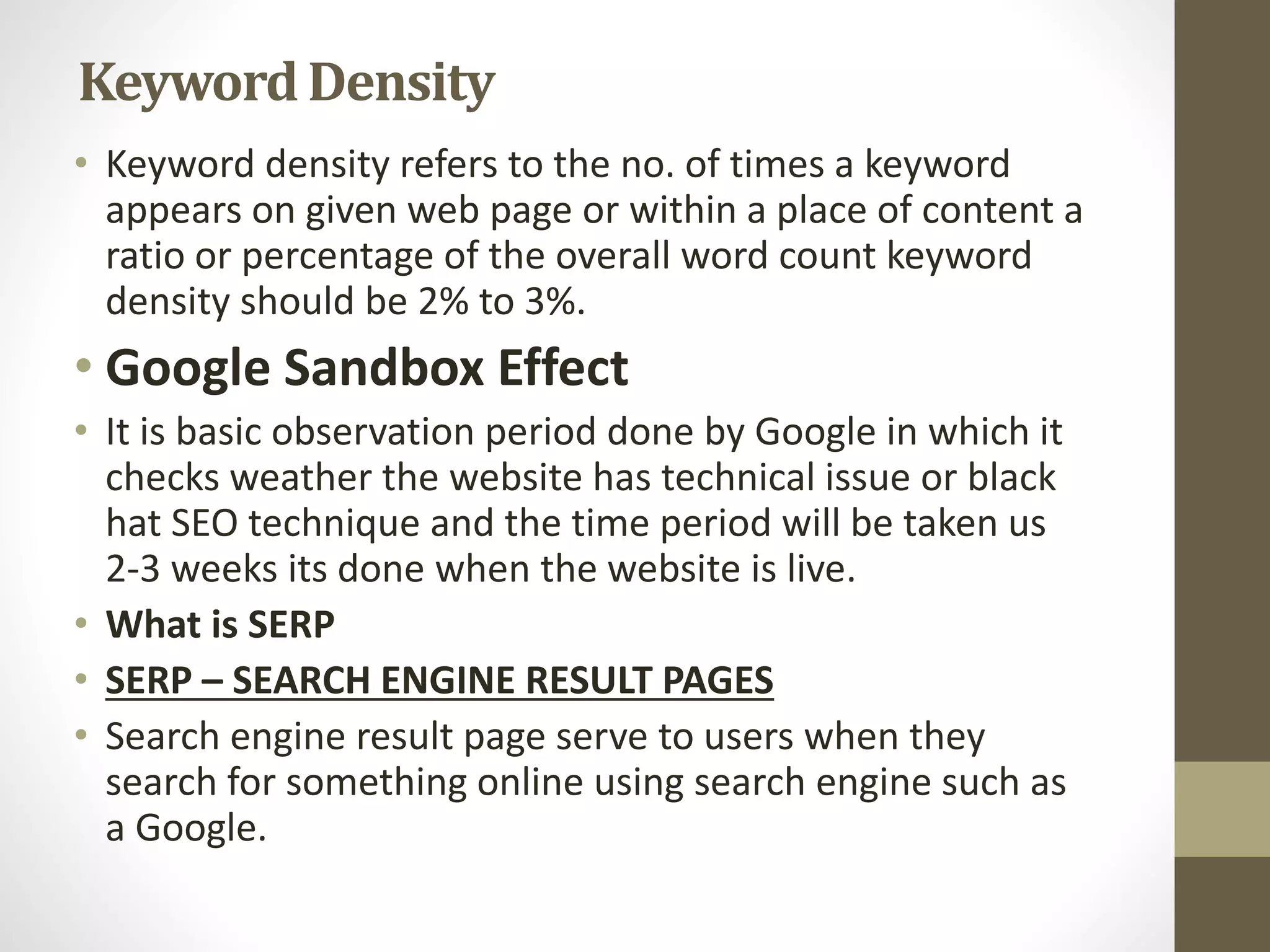 KeywordDensity
• Keyword density refers to the no. of times a keyword
appears on given web page or within a place of content a
ratio or percentage of the overall word count keyword
density should be 2% to 3%.
• Google Sandbox Effect
• It is basic observation period done by Google in which it
checks weather the website has technical issue or black
hat SEO technique and the time period will be taken us
2-3 weeks its done when the website is live.
• What is SERP
• SERP – SEARCH ENGINE RESULT PAGES
• Search engine result page serve to users when they
search for something online using search engine such as
a Google.
 