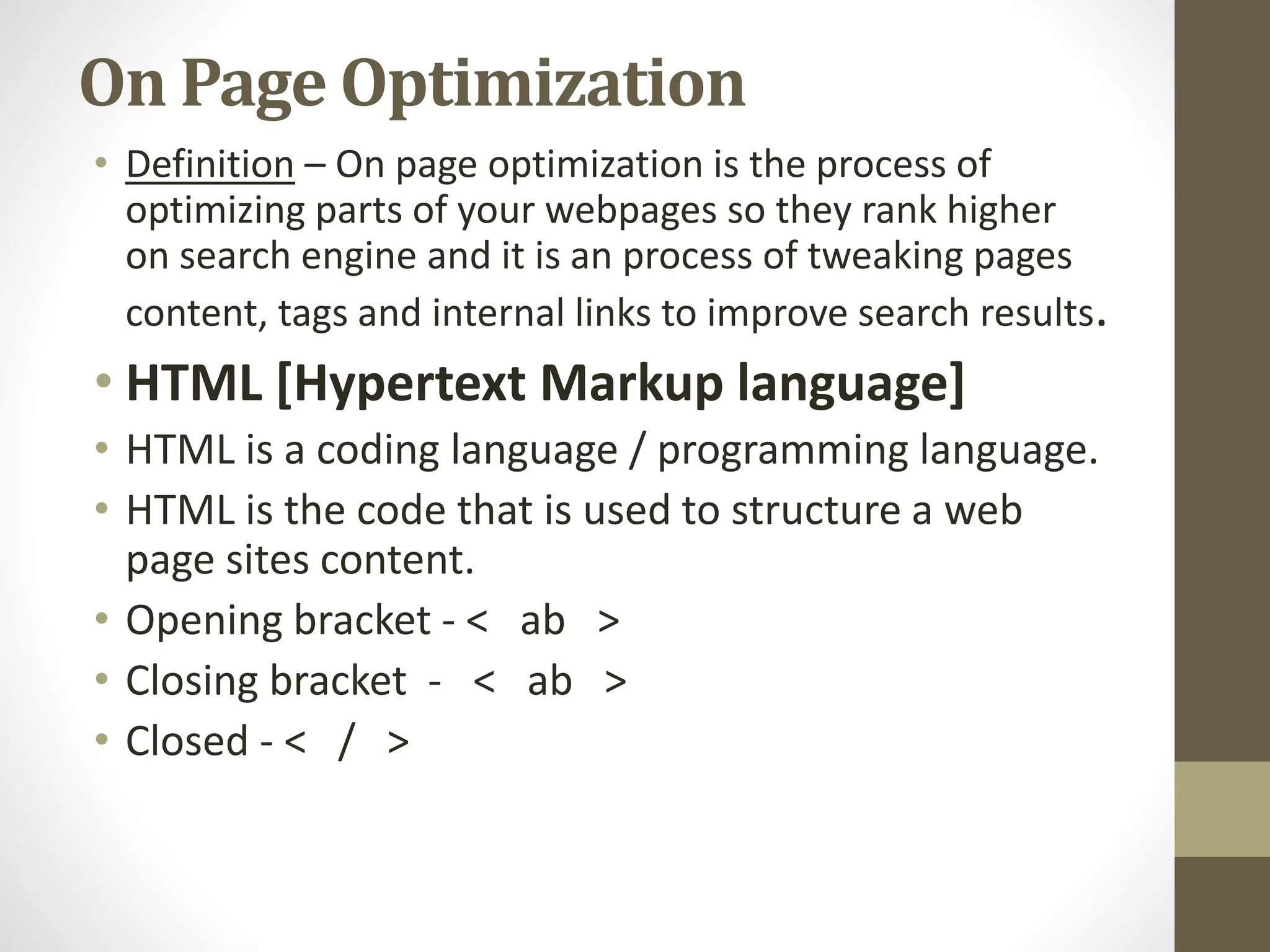 On Page Optimization
• Definition – On page optimization is the process of
optimizing parts of your webpages so they rank higher
on search engine and it is an process of tweaking pages
content, tags and internal links to improve search results.
• HTML [Hypertext Markup language]
• HTML is a coding language / programming language.
• HTML is the code that is used to structure a web
page sites content.
• Opening bracket - < ab >
• Closing bracket - < ab >
• Closed - < / >
 
