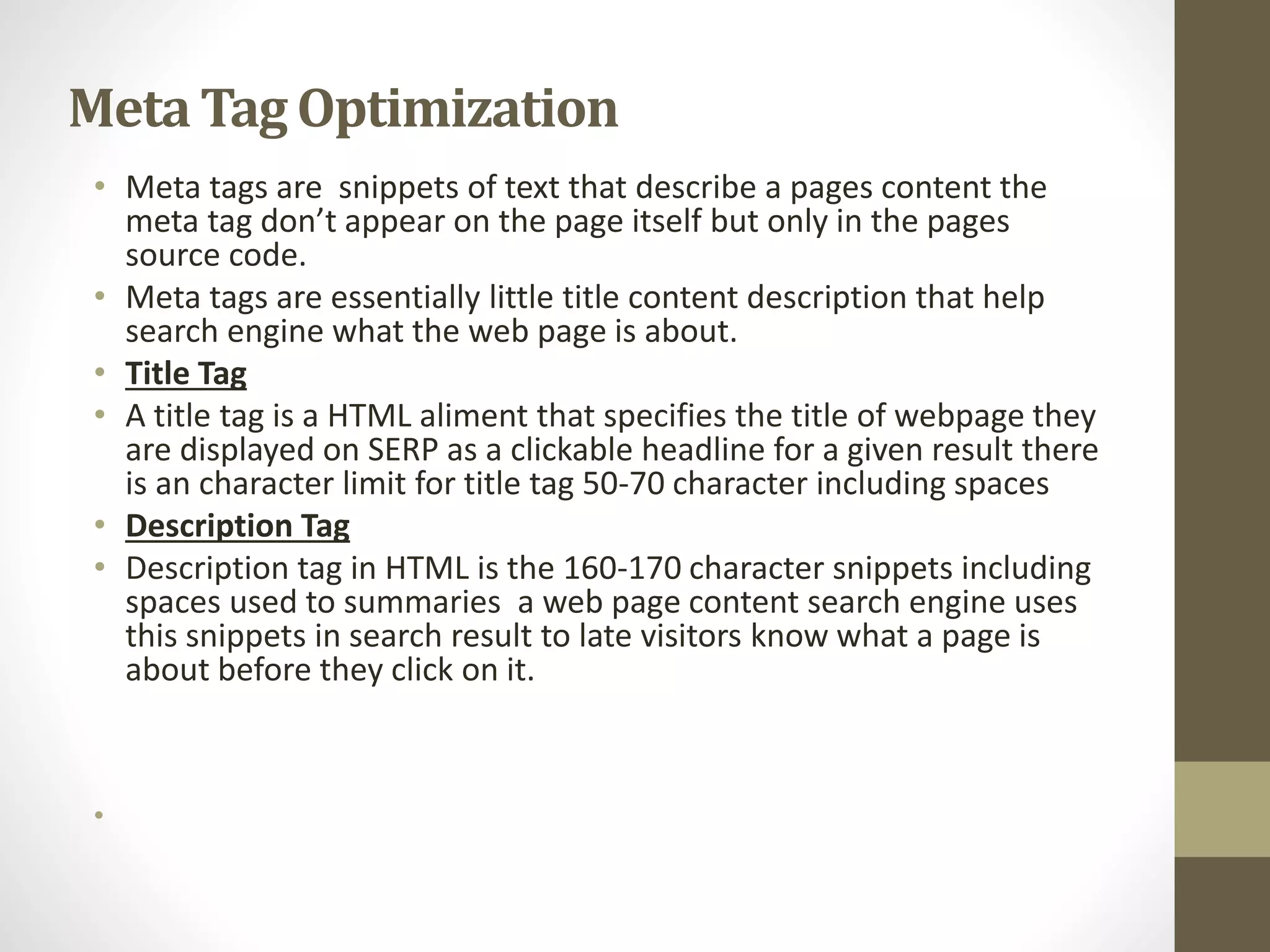 Meta Tag Optimization
• Meta tags are snippets of text that describe a pages content the
meta tag don’t appear on the page itself but only in the pages
source code.
• Meta tags are essentially little title content description that help
search engine what the web page is about.
• Title Tag
• A title tag is a HTML aliment that specifies the title of webpage they
are displayed on SERP as a clickable headline for a given result there
is an character limit for title tag 50-70 character including spaces
• Description Tag
• Description tag in HTML is the 160-170 character snippets including
spaces used to summaries a web page content search engine uses
this snippets in search result to late visitors know what a page is
about before they click on it.
•
 