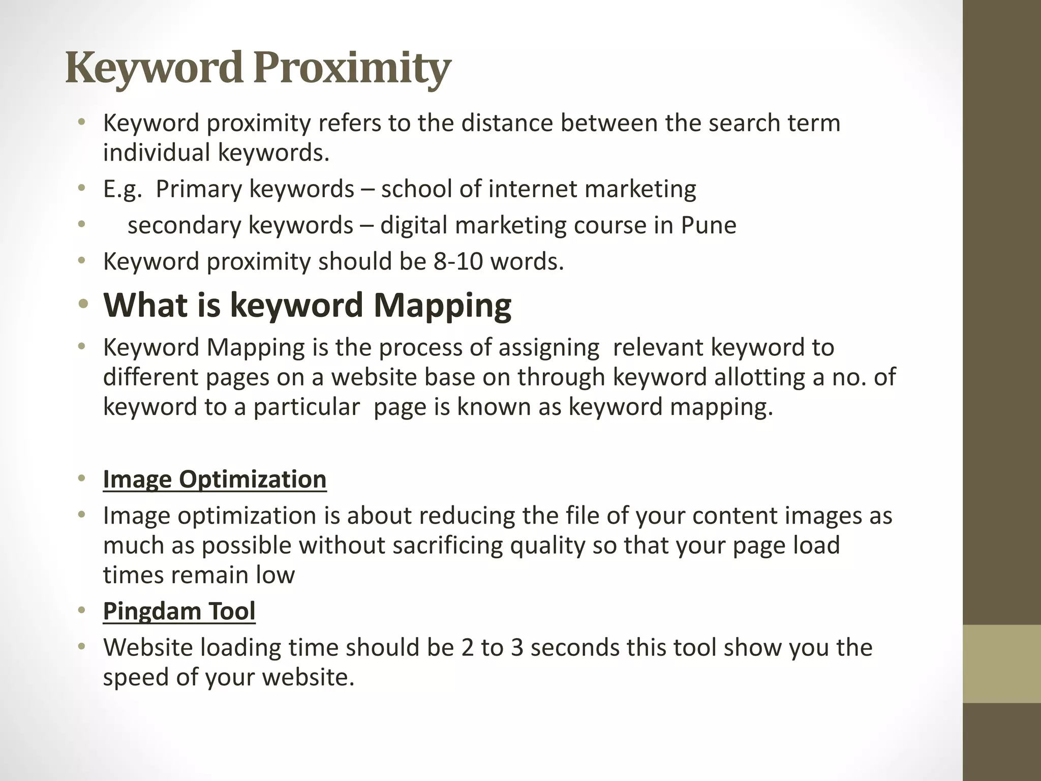 KeywordProximity
• Keyword proximity refers to the distance between the search term
individual keywords.
• E.g. Primary keywords – school of internet marketing
• secondary keywords – digital marketing course in Pune
• Keyword proximity should be 8-10 words.
• What is keyword Mapping
• Keyword Mapping is the process of assigning relevant keyword to
different pages on a website base on through keyword allotting a no. of
keyword to a particular page is known as keyword mapping.
• Image Optimization
• Image optimization is about reducing the file of your content images as
much as possible without sacrificing quality so that your page load
times remain low
• Pingdam Tool
• Website loading time should be 2 to 3 seconds this tool show you the
speed of your website.
 