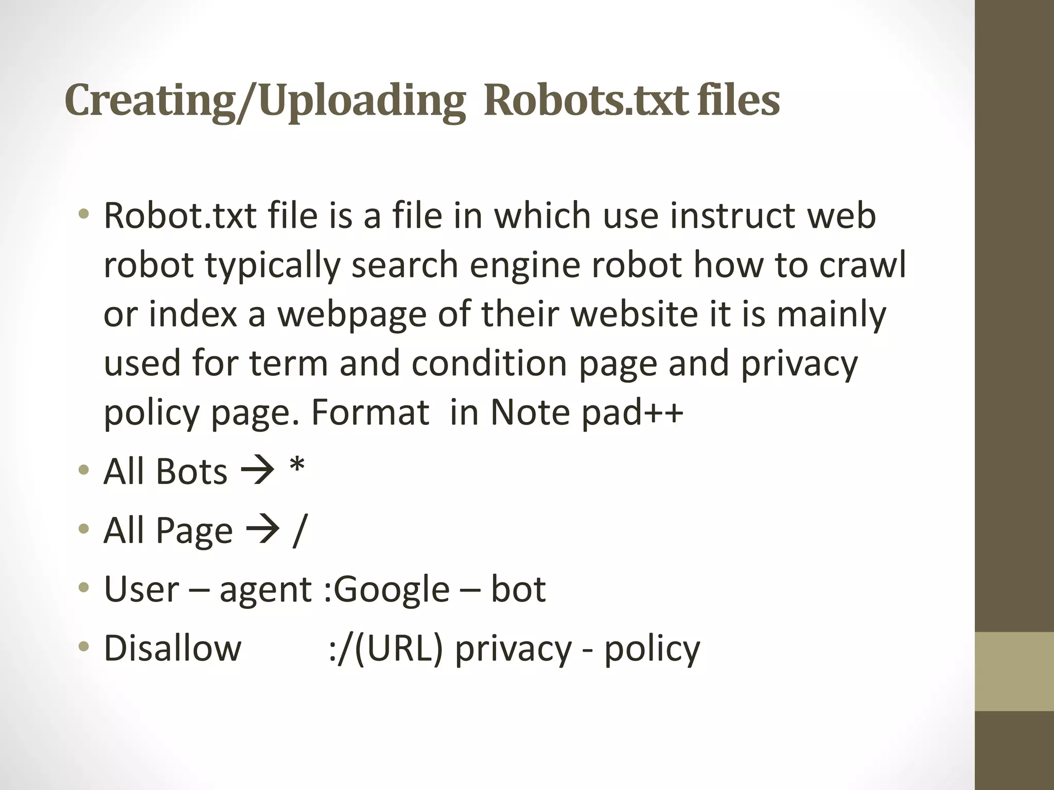 Creating/Uploading Robots.txtfiles
• Robot.txt file is a file in which use instruct web
robot typically search engine robot how to crawl
or index a webpage of their website it is mainly
used for term and condition page and privacy
policy page. Format in Note pad++
• All Bots  *
• All Page  /
• User – agent :Google – bot
• Disallow :/(URL) privacy - policy
 