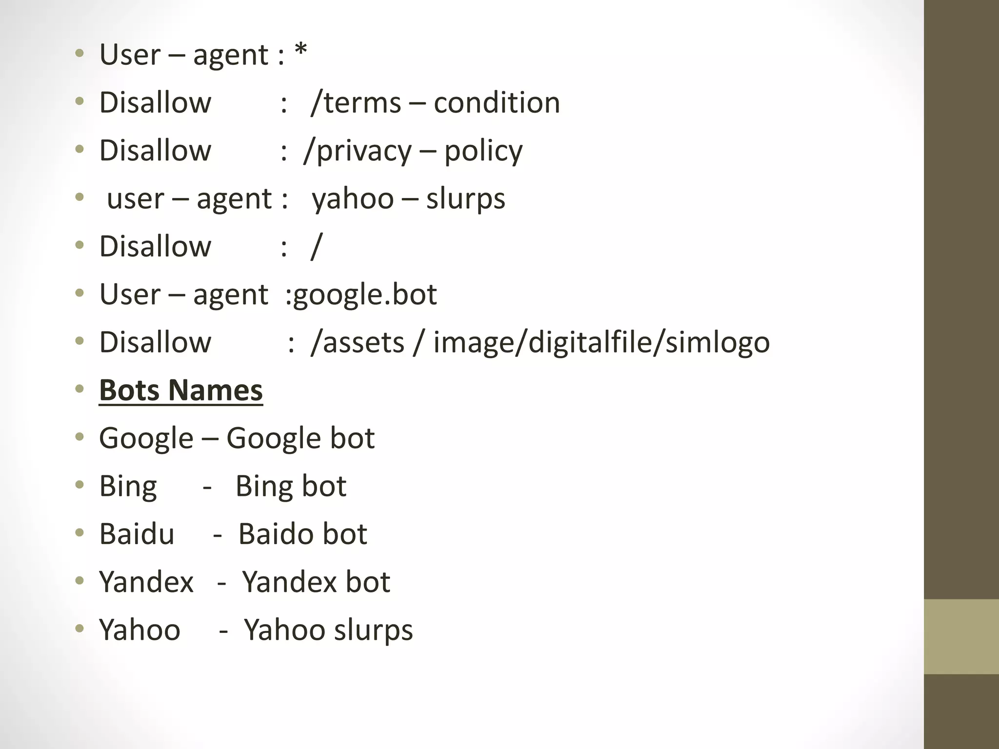 • User – agent : *
• Disallow : /terms – condition
• Disallow : /privacy – policy
• user – agent : yahoo – slurps
• Disallow : /
• User – agent :google.bot
• Disallow : /assets / image/digitalfile/simlogo
• Bots Names
• Google – Google bot
• Bing - Bing bot
• Baidu - Baido bot
• Yandex - Yandex bot
• Yahoo - Yahoo slurps
 