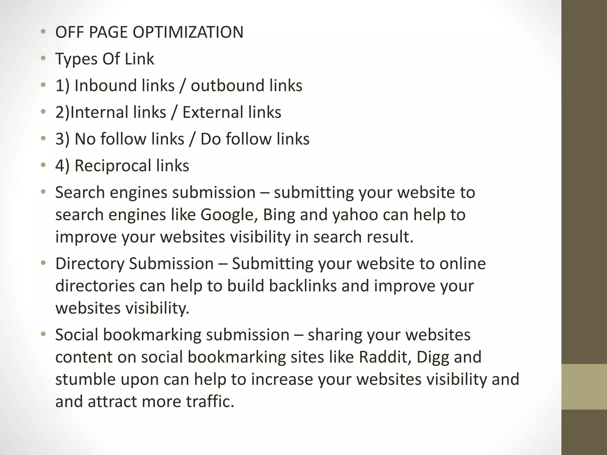 • OFF PAGE OPTIMIZATION
• Types Of Link
• 1) Inbound links / outbound links
• 2)Internal links / External links
• 3) No follow links / Do follow links
• 4) Reciprocal links
• Search engines submission – submitting your website to
search engines like Google, Bing and yahoo can help to
improve your websites visibility in search result.
• Directory Submission – Submitting your website to online
directories can help to build backlinks and improve your
websites visibility.
• Social bookmarking submission – sharing your websites
content on social bookmarking sites like Raddit, Digg and
stumble upon can help to increase your websites visibility and
and attract more traffic.
 