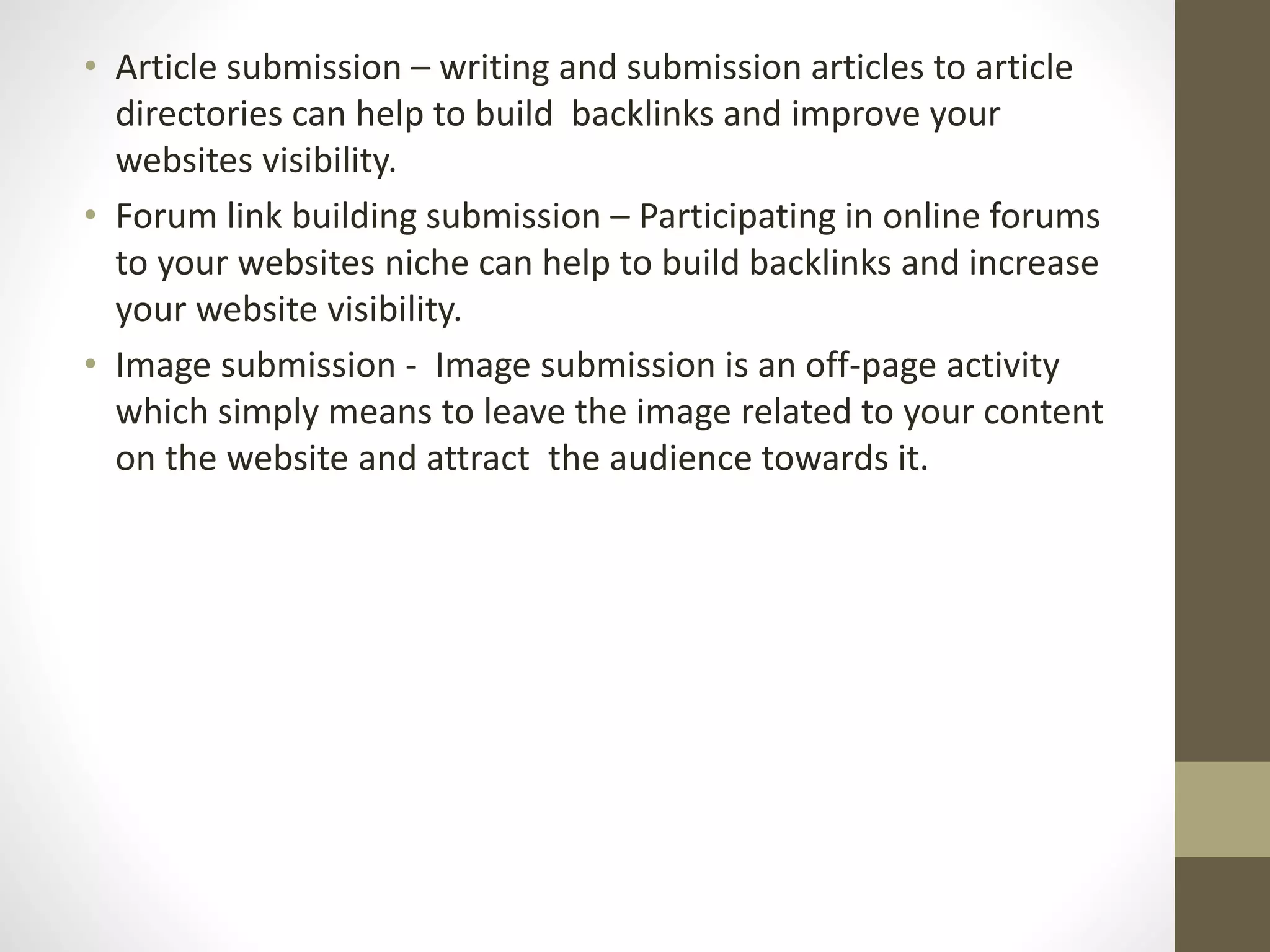 • Article submission – writing and submission articles to article
directories can help to build backlinks and improve your
websites visibility.
• Forum link building submission – Participating in online forums
to your websites niche can help to build backlinks and increase
your website visibility.
• Image submission - Image submission is an off-page activity
which simply means to leave the image related to your content
on the website and attract the audience towards it.
 
