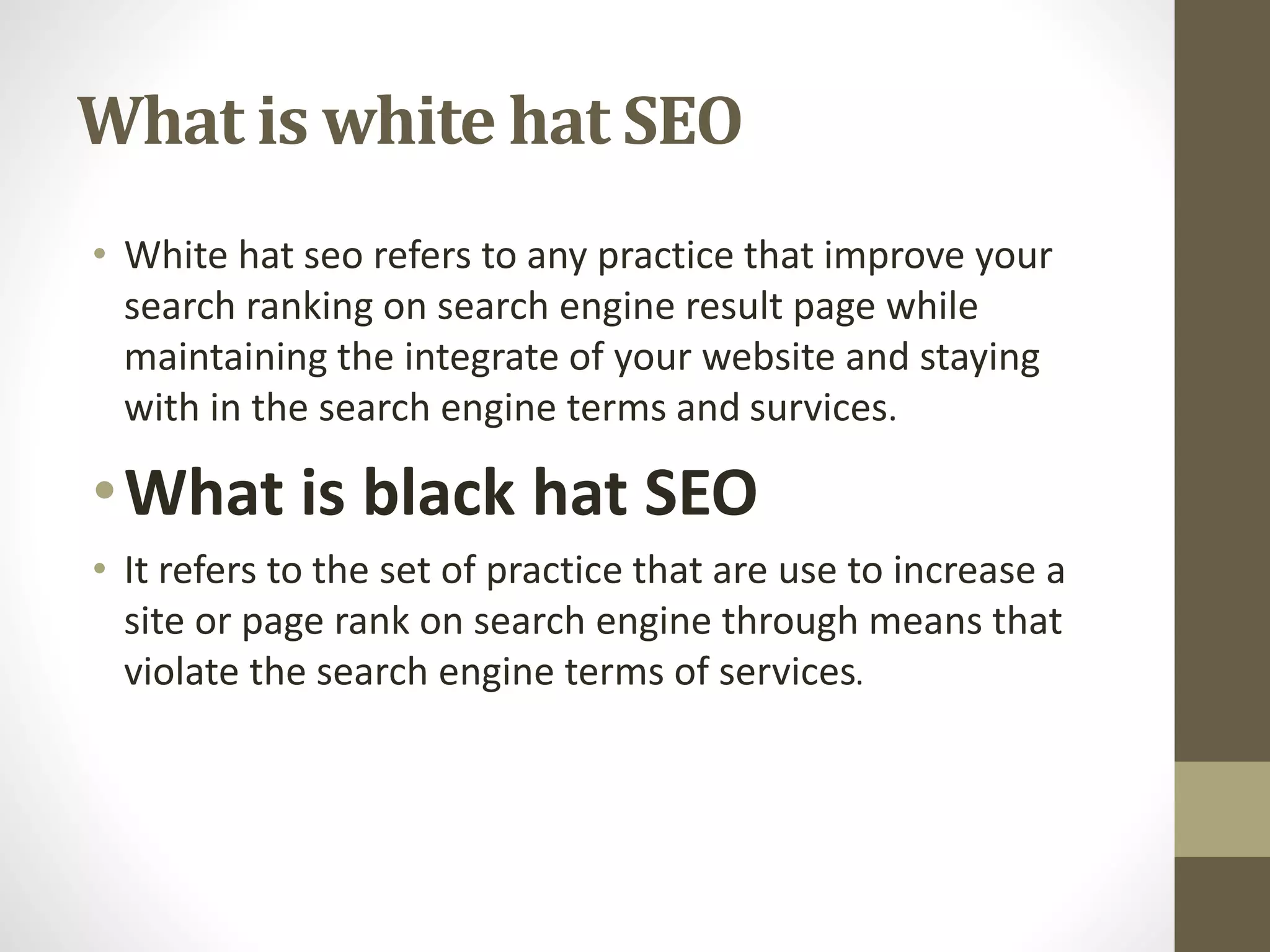 What is white hat SEO
• White hat seo refers to any practice that improve your
search ranking on search engine result page while
maintaining the integrate of your website and staying
with in the search engine terms and survices.
•What is black hat SEO
• It refers to the set of practice that are use to increase a
site or page rank on search engine through means that
violate the search engine terms of services.
 