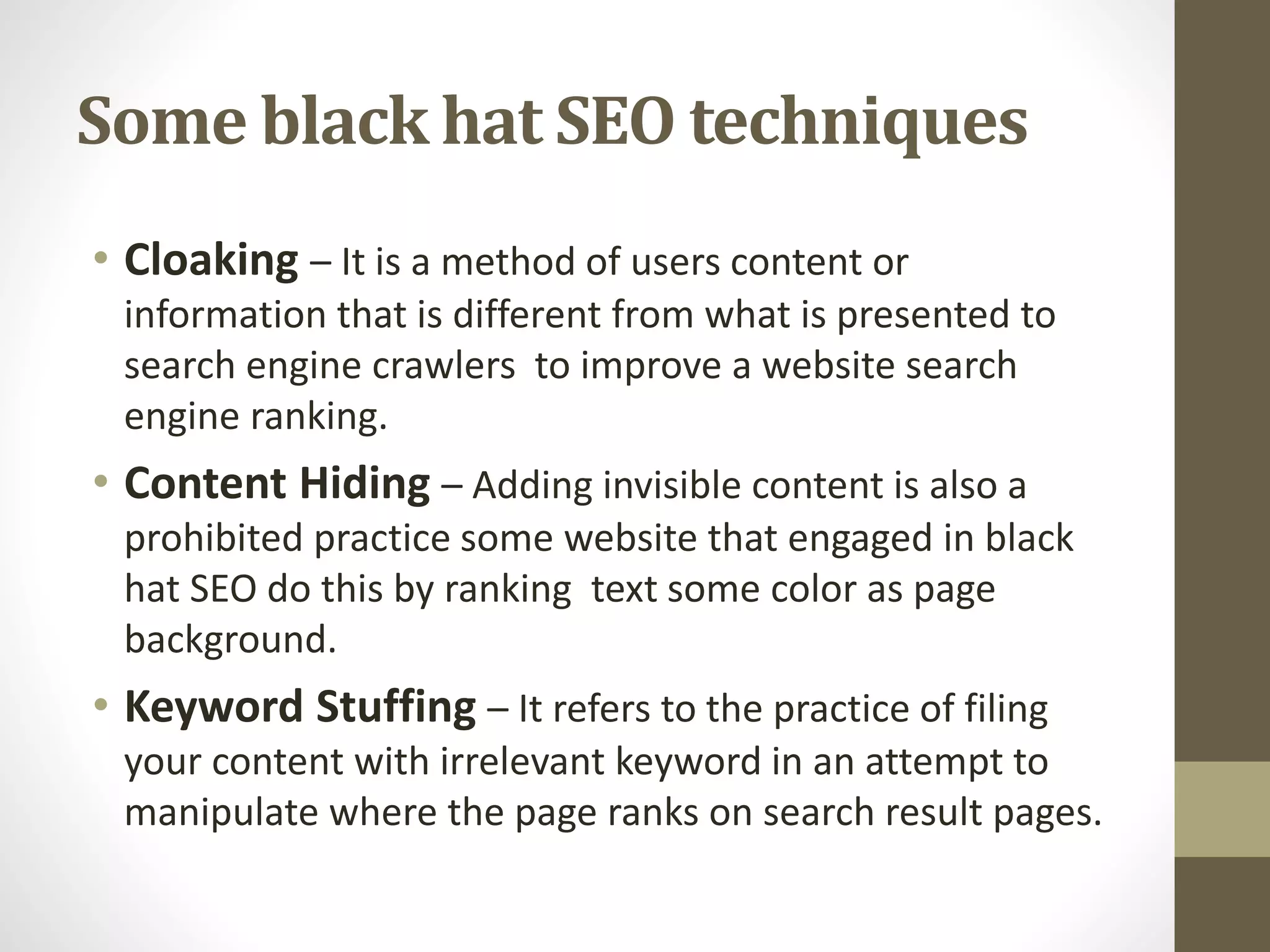 Some black hat SEO techniques
• Cloaking – It is a method of users content or
information that is different from what is presented to
search engine crawlers to improve a website search
engine ranking.
• Content Hiding – Adding invisible content is also a
prohibited practice some website that engaged in black
hat SEO do this by ranking text some color as page
background.
• Keyword Stuffing – It refers to the practice of filing
your content with irrelevant keyword in an attempt to
manipulate where the page ranks on search result pages.
 