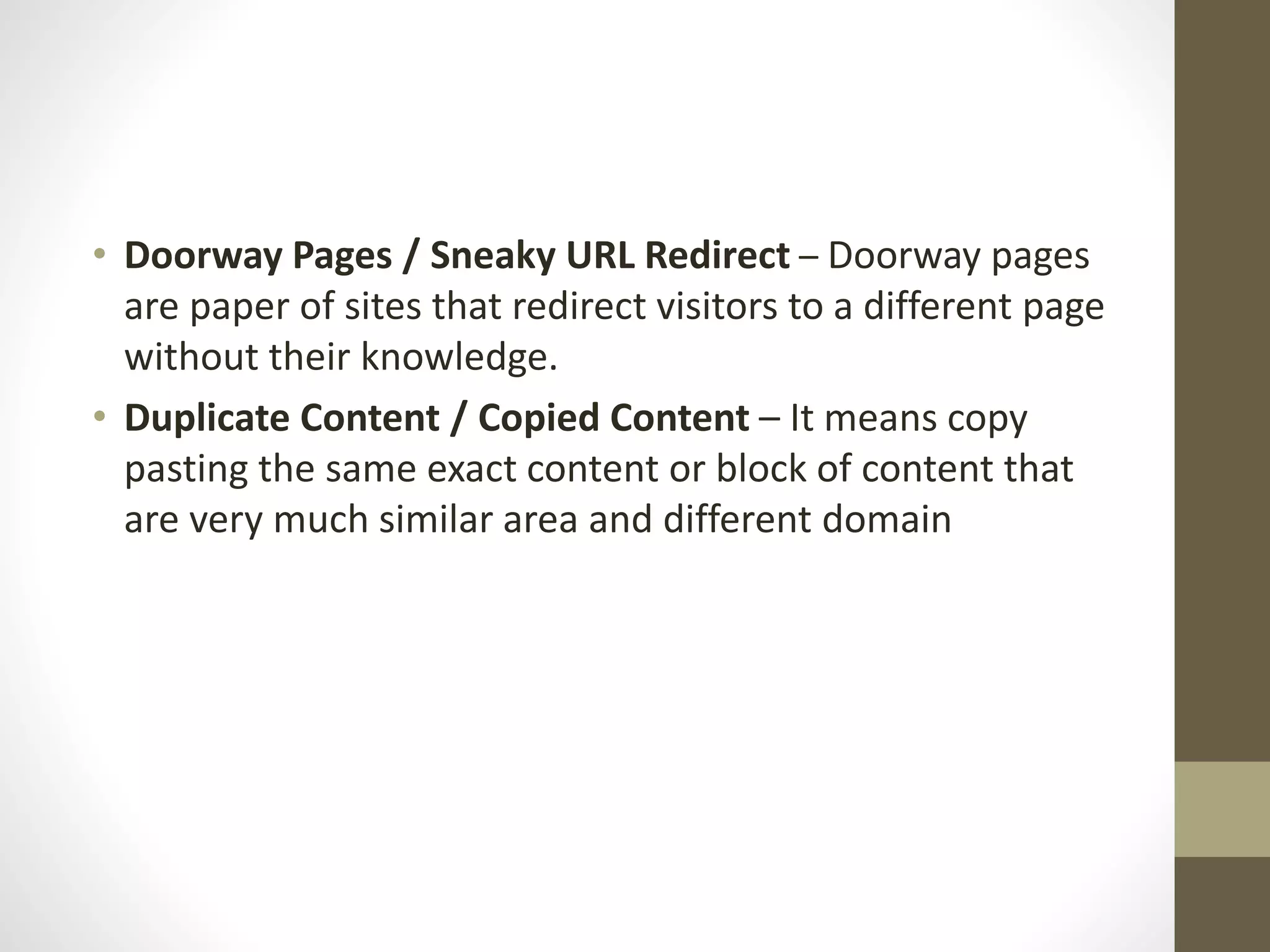 • Doorway Pages / Sneaky URL Redirect – Doorway pages
are paper of sites that redirect visitors to a different page
without their knowledge.
• Duplicate Content / Copied Content – It means copy
pasting the same exact content or block of content that
are very much similar area and different domain
 
