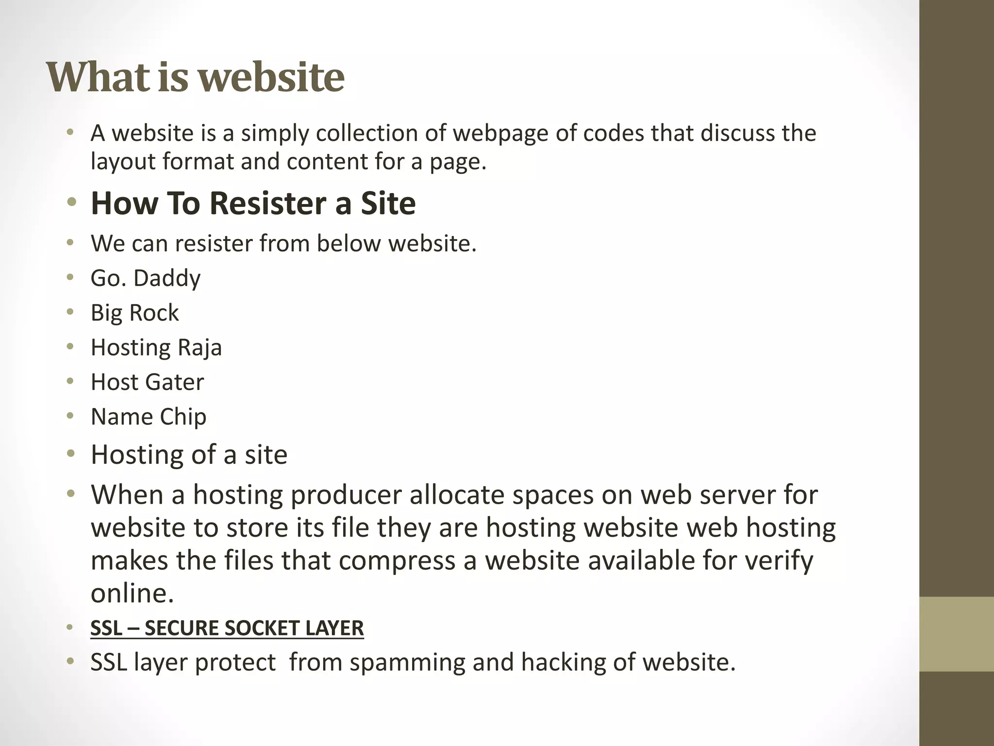 What is website
• A website is a simply collection of webpage of codes that discuss the
layout format and content for a page.
• How To Resister a Site
• We can resister from below website.
• Go. Daddy
• Big Rock
• Hosting Raja
• Host Gater
• Name Chip
• Hosting of a site
• When a hosting producer allocate spaces on web server for
website to store its file they are hosting website web hosting
makes the files that compress a website available for verify
online.
• SSL – SECURE SOCKET LAYER
• SSL layer protect from spamming and hacking of website.
 